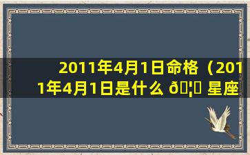 2011年4月1日命格（2011年4月1日是什么 🦊 星座 🐳 女生）